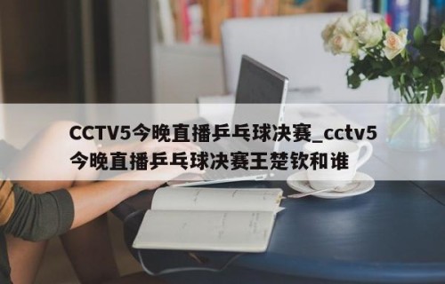 CCTV5今晚直播乒乓球决赛_cctv5今晚直播乒乓球决赛王楚钦和谁
