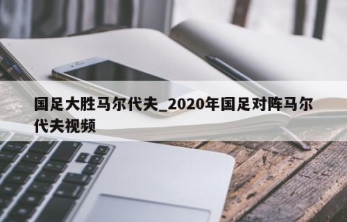 国足大胜马尔代夫_2020年国足对阵马尔代夫视频