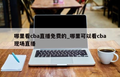 哪里看cba直播免费的_哪里可以看cba现场直播