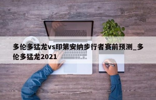 多伦多猛龙vs印第安纳步行者赛前预测_多伦多猛龙2021