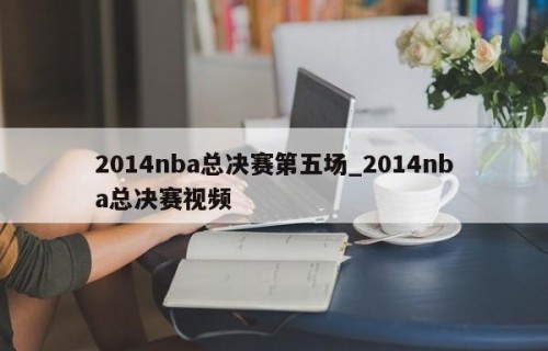 2014nba总决赛第五场_2014nba总决赛视频