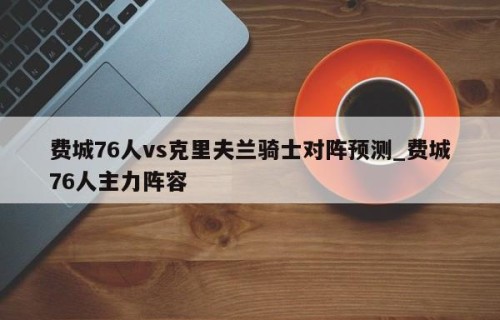 费城76人vs克里夫兰骑士对阵预测_费城76人主力阵容