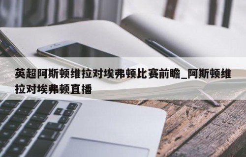 英超阿斯顿维拉对埃弗顿比赛前瞻_阿斯顿维拉对埃弗顿直播