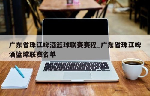 广东省珠江啤酒篮球联赛赛程_广东省珠江啤酒篮球联赛名单