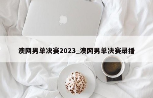澳网男单决赛2023_澳网男单决赛录播