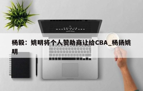 杨毅：姚明将个人赞助商让给CBA_杨扬姚明