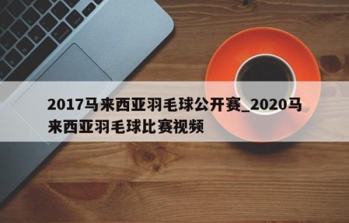 2017马来西亚羽毛球公开赛_2020马来西亚羽毛球比赛视频