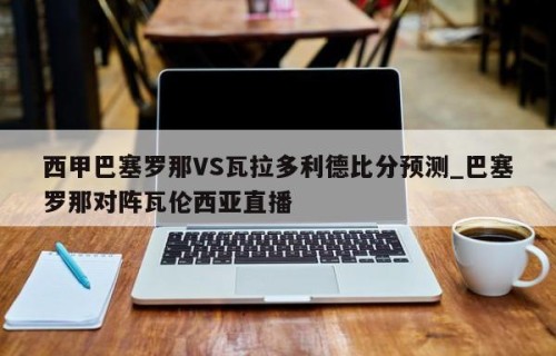西甲巴塞罗那VS瓦拉多利德比分预测_巴塞罗那对阵瓦伦西亚直播