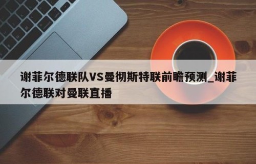 谢菲尔德联队VS曼彻斯特联前瞻预测_谢菲尔德联对曼联直播