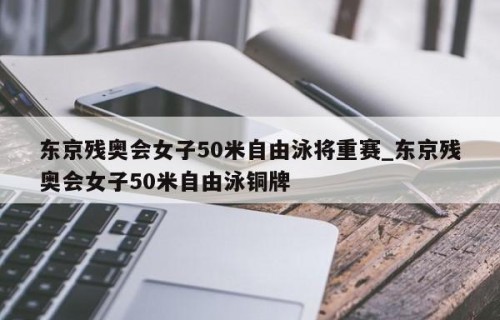 东京残奥会女子50米自由泳将重赛_东京残奥会女子50米自由泳铜牌
