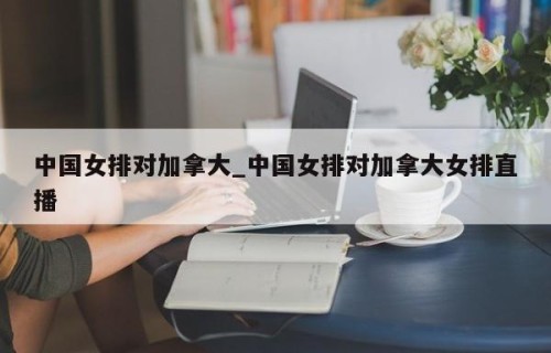 中国女排对加拿大_中国女排对加拿大女排直播