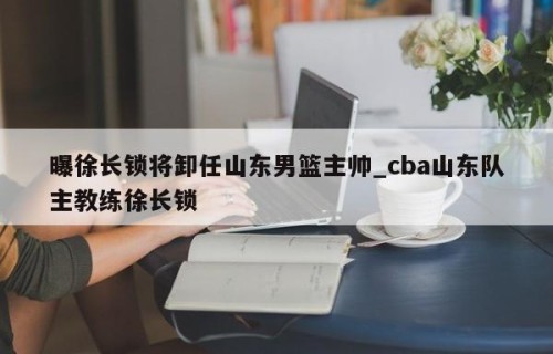 曝徐长锁将卸任山东男篮主帅_cba山东队主教练徐长锁