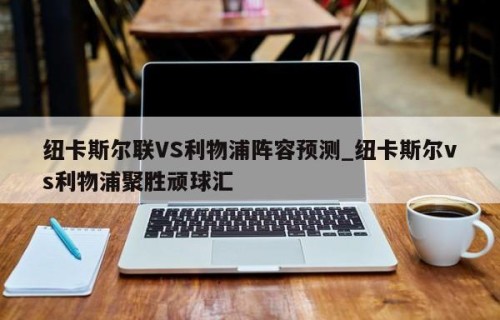 纽卡斯尔联VS利物浦阵容预测_纽卡斯尔vs利物浦聚胜顽球汇