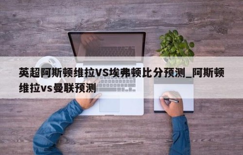 英超阿斯顿维拉VS埃弗顿比分预测_阿斯顿维拉vs曼联预测