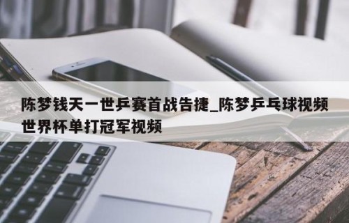 陈梦钱天一世乒赛首战告捷_陈梦乒乓球视频世界杯单打冠军视频