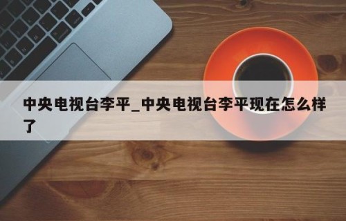 中央电视台李平_中央电视台李平现在怎么样了