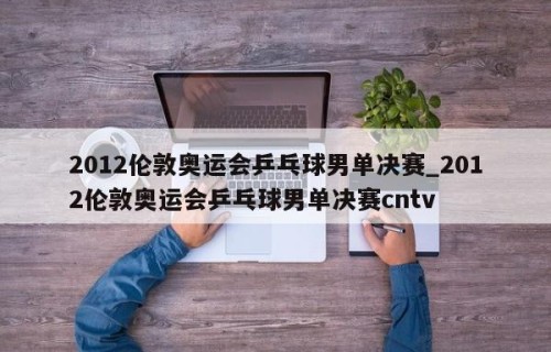 2012伦敦奥运会乒乓球男单决赛_2012伦敦奥运会乒乓球男单决赛cntv