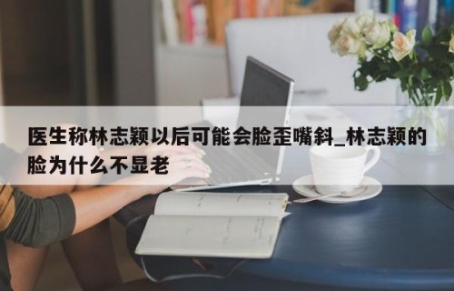 医生称林志颖以后可能会脸歪嘴斜_林志颖的脸为什么不显老