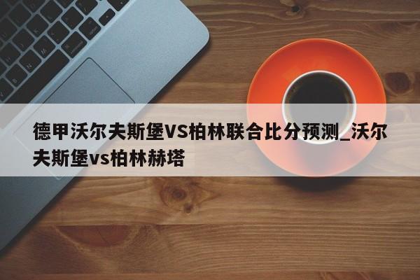 德甲沃尔夫斯堡VS柏林联合比分预测_沃尔夫斯堡vs柏林赫塔