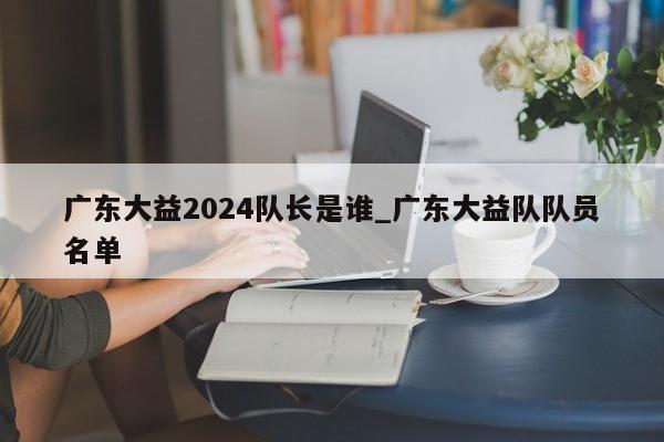 广东大益2024队长是谁_广东大益队队员名单