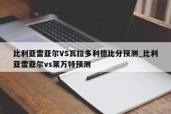 比利亚雷亚尔VS瓦拉多利德比分预测_比利亚雷亚尔vs莱万特预测