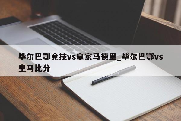毕尔巴鄂竞技vs皇家马德里_毕尔巴鄂vs皇马比分