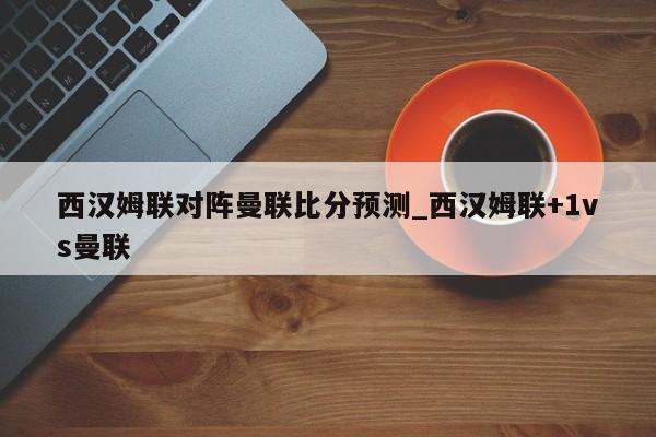 西汉姆联对阵曼联比分预测_西汉姆联+1vs曼联