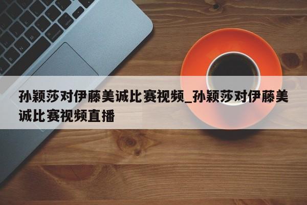 孙颖莎对伊藤美诚比赛视频_孙颖莎对伊藤美诚比赛视频直播