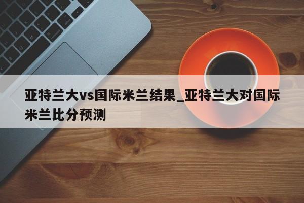 亚特兰大vs国际米兰结果_亚特兰大对国际米兰比分预测