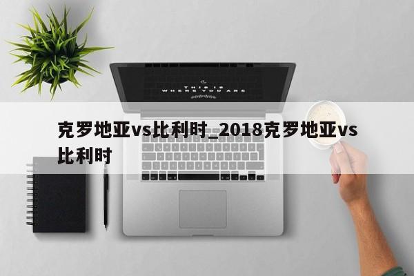 克罗地亚vs比利时_2018克罗地亚vs比利时