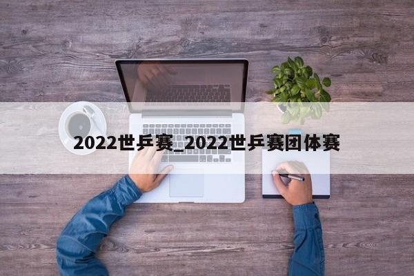 2022世乒赛_2022世乒赛团体赛