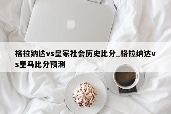 格拉纳达vs皇家社会历史比分_格拉纳达vs皇马比分预测