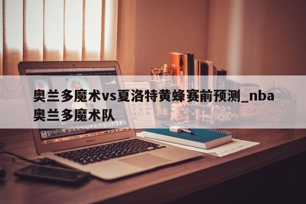 奥兰多魔术vs夏洛特黄蜂赛前预测_nba奥兰多魔术队
