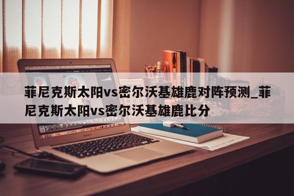 菲尼克斯太阳vs密尔沃基雄鹿对阵预测_菲尼克斯太阳vs密尔沃基雄鹿比分