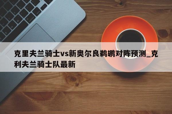 克里夫兰骑士vs新奥尔良鹈鹕对阵预测_克利夫兰骑士队最新