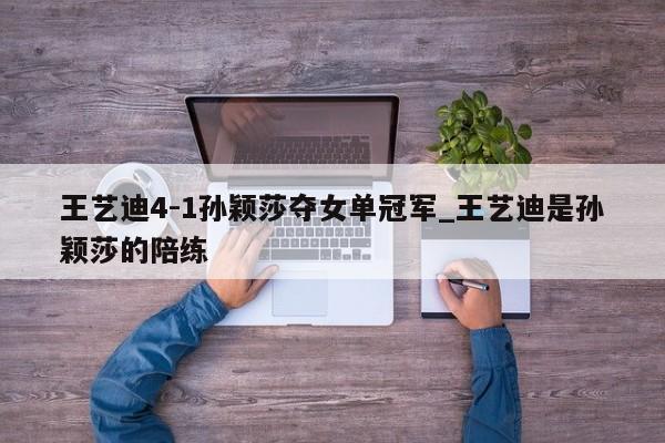 王艺迪4-1孙颖莎夺女单冠军_王艺迪是孙颖莎的陪练