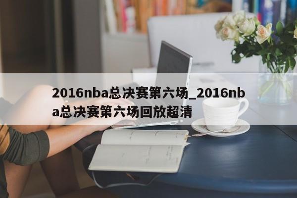 2016nba总决赛第六场_2016nba总决赛第六场回放超清