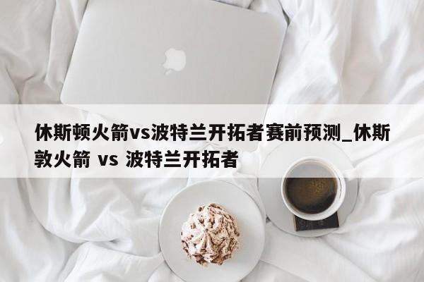 休斯顿火箭vs波特兰开拓者赛前预测_休斯敦火箭 vs 波特兰开拓者
