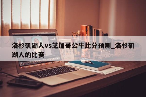 洛杉矶湖人vs芝加哥公牛比分预测_洛杉矶湖人的比赛