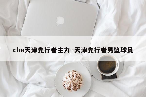 cba天津先行者主力_天津先行者男篮球员
