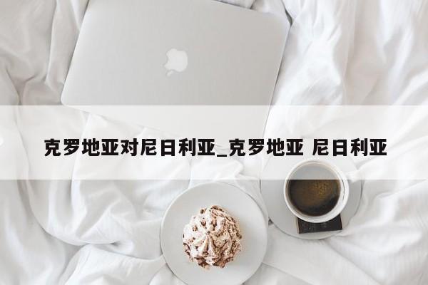 克罗地亚对尼日利亚_克罗地亚 尼日利亚
