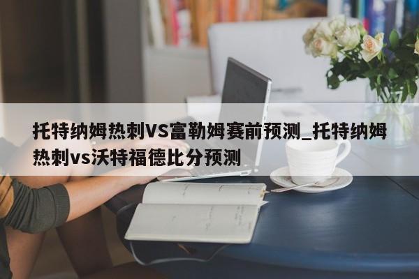 托特纳姆热刺VS富勒姆赛前预测_托特纳姆热刺vs沃特福德比分预测