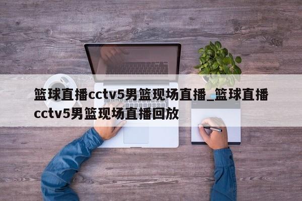 篮球直播cctv5男篮现场直播_篮球直播cctv5男篮现场直播回放
