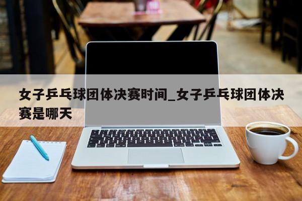 女子乒乓球团体决赛时间_女子乒乓球团体决赛是哪天