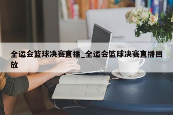 全运会篮球决赛直播_全运会篮球决赛直播回放