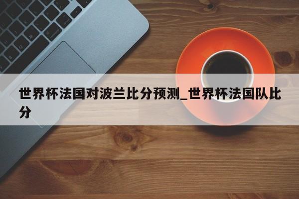 世界杯法国对波兰比分预测_世界杯法国队比分