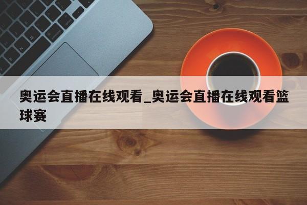 奥运会直播在线观看_奥运会直播在线观看篮球赛