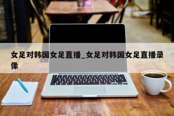 女足对韩国女足直播_女足对韩国女足直播录像
