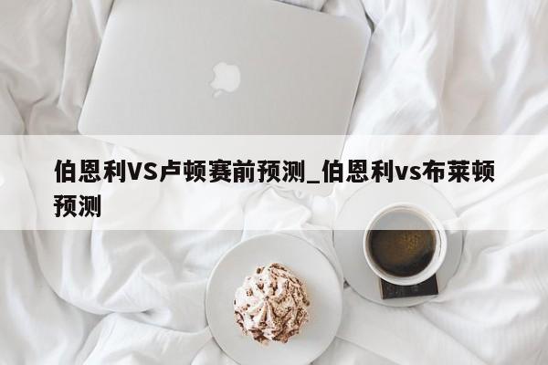 伯恩利VS卢顿赛前预测_伯恩利vs布莱顿预测