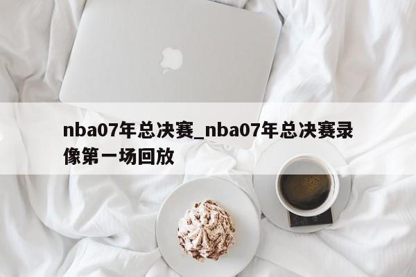 nba07年总决赛_nba07年总决赛录像第一场回放